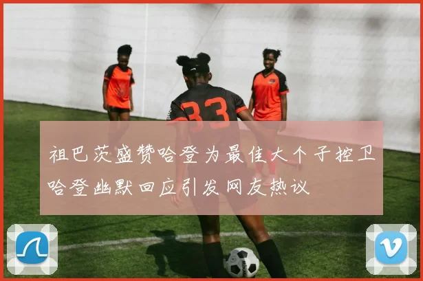祖巴茨盛赞哈登为最佳大个子控卫哈登幽默回应引发网友热议
