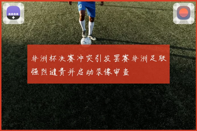 非洲杯决赛冲突引发罢赛非洲足联强烈谴责并启动录像审查