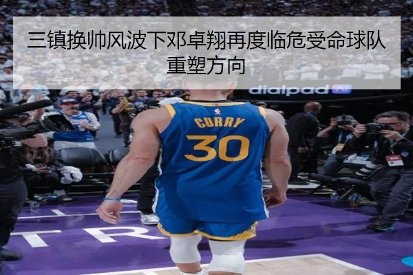 三镇换帅风波下邓卓翔再度临危受命球队重塑方向