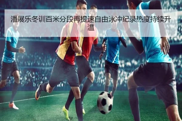 潘展乐冬训百米分段再提速自由泳冲纪录热度持续升温